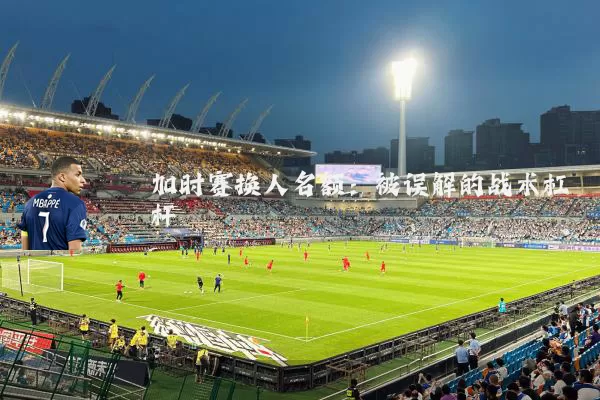 加时赛换人名额:被误解的战术杠杆