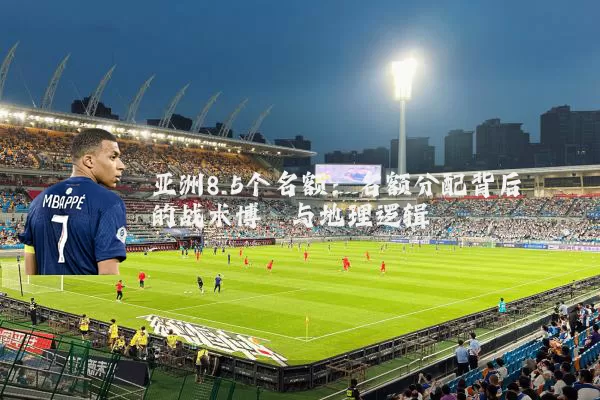 亚洲8.5个名额:名额分配背后的战术博弈与地理逻辑