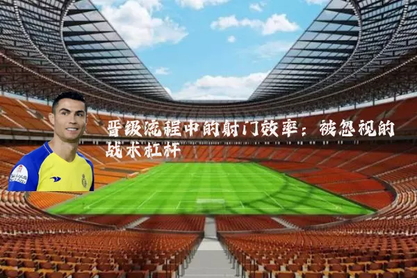 晋级流程中的射门效率：被忽视的战术杠杆