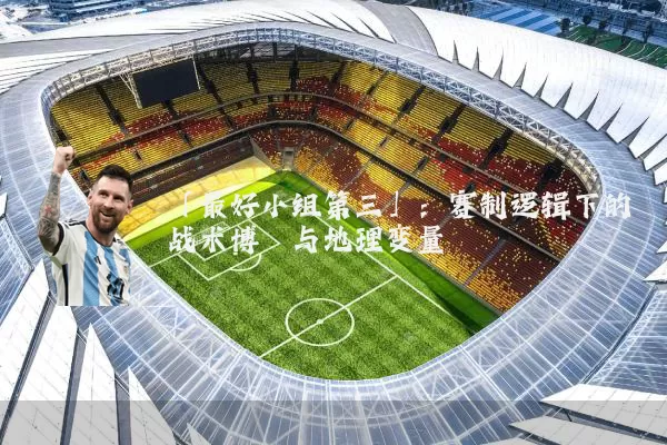 「最好小组第三」：赛制逻辑下的战术博弈与地理变量